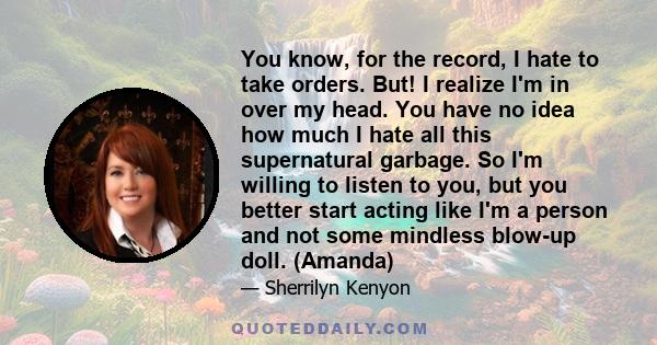 You know, for the record, I hate to take orders. But! I realize I'm in over my head. You have no idea how much I hate all this supernatural garbage. So I'm willing to listen to you, but you better start acting like I'm