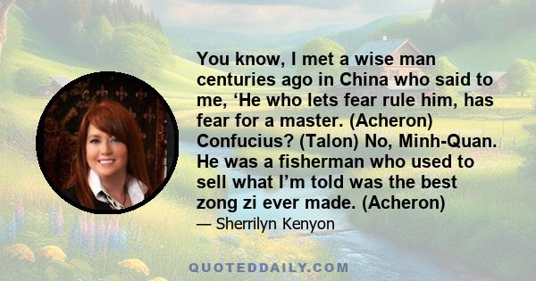 You know, I met a wise man centuries ago in China who said to me, ‘He who lets fear rule him, has fear for a master. (Acheron) Confucius? (Talon) No, Minh-Quan. He was a fisherman who used to sell what I’m told was the