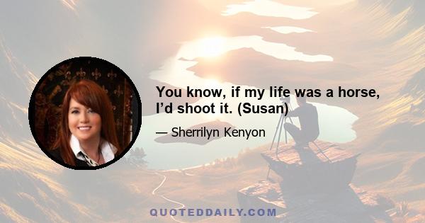 You know, if my life was a horse, I’d shoot it. (Susan)