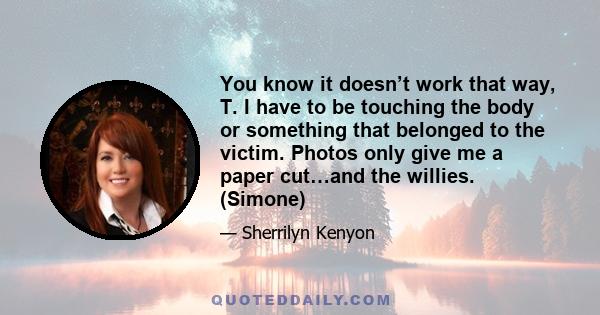 You know it doesn’t work that way, T. I have to be touching the body or something that belonged to the victim. Photos only give me a paper cut…and the willies. (Simone)