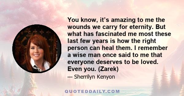 You know, it’s amazing to me the wounds we carry for eternity. But what has fascinated me most these last few years is how the right person can heal them. I remember a wise man once said to me that everyone deserves to