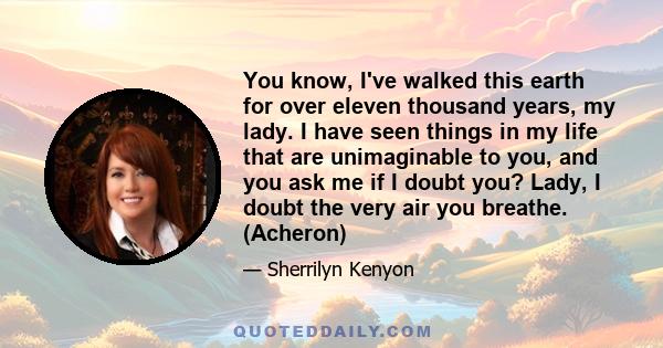 You know, I've walked this earth for over eleven thousand years, my lady. I have seen things in my life that are unimaginable to you, and you ask me if I doubt you? Lady, I doubt the very air you breathe. (Acheron)