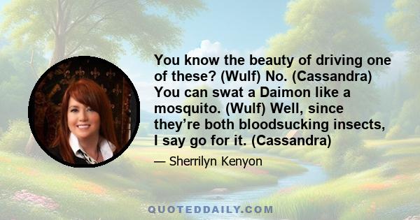 You know the beauty of driving one of these? (Wulf) No. (Cassandra) You can swat a Daimon like a mosquito. (Wulf) Well, since they’re both bloodsucking insects, I say go for it. (Cassandra)