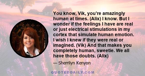 You know, Vik, you’re amazingly human at times. (Alix) I know. But I wonder if the feelings I have are real or just electrical stimulations in my cortex that simulate human emotion. I wish I knew if they were real or