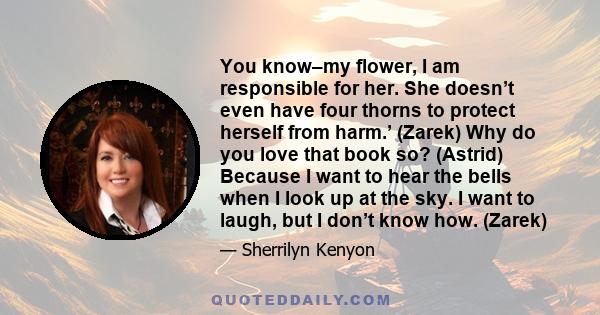 You know–my flower, I am responsible for her. She doesn’t even have four thorns to protect herself from harm.’ (Zarek) Why do you love that book so? (Astrid) Because I want to hear the bells when I look up at the sky. I 