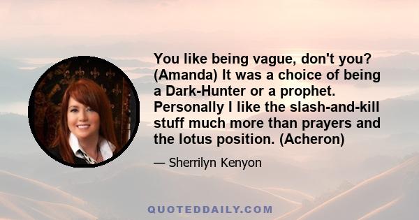 You like being vague, don't you? (Amanda) It was a choice of being a Dark-Hunter or a prophet. Personally I like the slash-and-kill stuff much more than prayers and the lotus position. (Acheron)