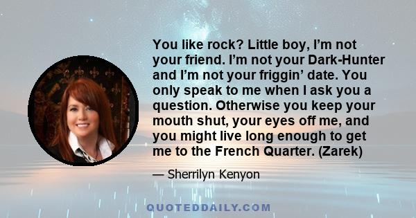 You like rock? Little boy, I’m not your friend. I’m not your Dark-Hunter and I’m not your friggin’ date. You only speak to me when I ask you a question. Otherwise you keep your mouth shut, your eyes off me, and you