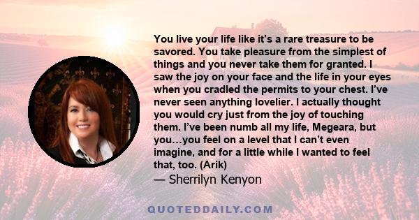 You live your life like it’s a rare treasure to be savored. You take pleasure from the simplest of things and you never take them for granted. I saw the joy on your face and the life in your eyes when you cradled the