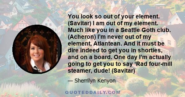 You look so out of your element. (Savitar) I am out of my element. Much like you in a Seattle Goth club. (Acheron) I’m never out of my element, Atlantean. And it must be dire indeed to get you in shorties, and on a