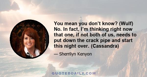 You mean you don’t know? (Wulf) No. In fact, I’m thinking right now that one, if not both of us, needs to put down the crack pipe and start this night over. (Cassandra)