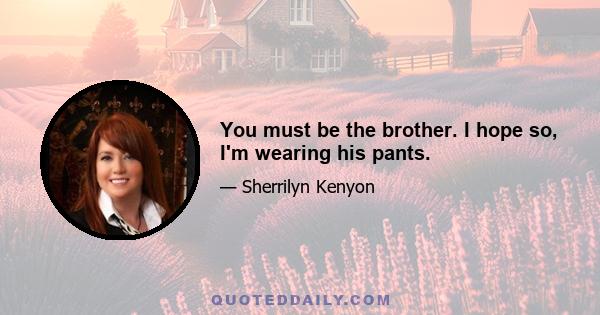 You must be the brother. I hope so, I'm wearing his pants.