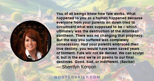 You of all beings know how fate works. What happened to you as a human happened because everyone from your parents on down tried to circumvent what was supposed to be – which ultimately was the destruction of the