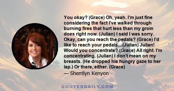 You okay? (Grace) Oh, yeah. I’m just fine considering the fact I’ve walked through burning fires that hurt less than my groin does right now. (Julian) I said I was sorry. Okay, can you reach the pedals? (Grace) I’d like 