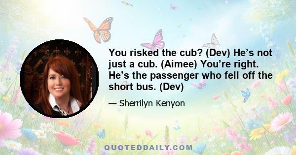 You risked the cub? (Dev) He’s not just a cub. (Aimee) You’re right. He’s the passenger who fell off the short bus. (Dev)