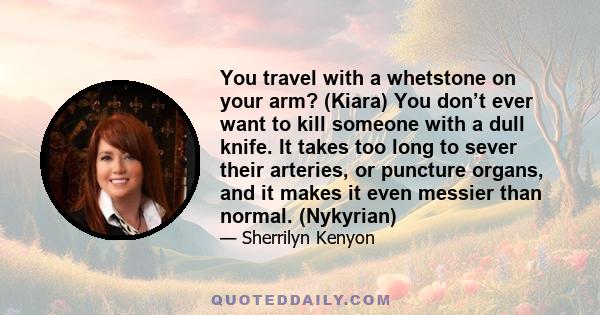 You travel with a whetstone on your arm? (Kiara) You don’t ever want to kill someone with a dull knife. It takes too long to sever their arteries, or puncture organs, and it makes it even messier than normal. (Nykyrian)