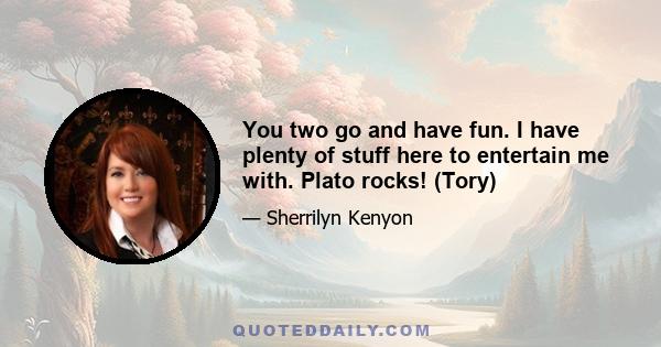 You two go and have fun. I have plenty of stuff here to entertain me with. Plato rocks! (Tory)