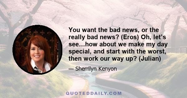 You want the bad news, or the really bad news? (Eros) Oh, let’s see…how about we make my day special, and start with the worst, then work our way up? (Julian)