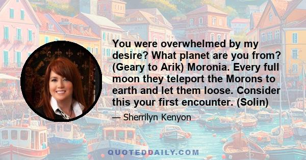 You were overwhelmed by my desire? What planet are you from? (Geary to Arik) Moronia. Every full moon they teleport the Morons to earth and let them loose. Consider this your first encounter. (Solin)