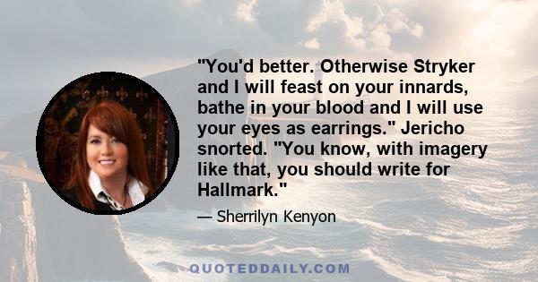 You'd better. Otherwise Stryker and I will feast on your innards, bathe in your blood and I will use your eyes as earrings. Jericho snorted. You know, with imagery like that, you should write for Hallmark.