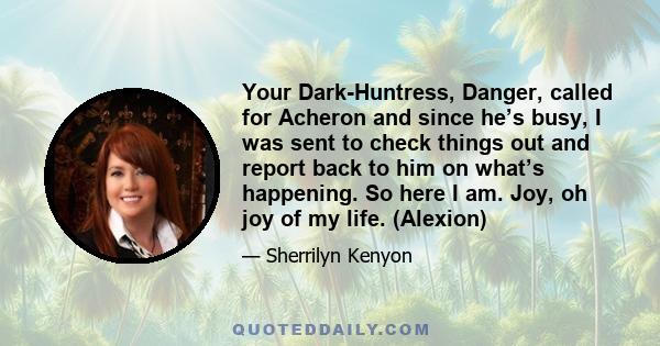 Your Dark-Huntress, Danger, called for Acheron and since he’s busy, I was sent to check things out and report back to him on what’s happening. So here I am. Joy, oh joy of my life. (Alexion)