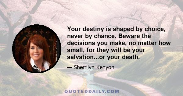 Your destiny is shaped by choice, never by chance. Beware the decisions you make, no matter how small, for they will be your salvation...or your death.