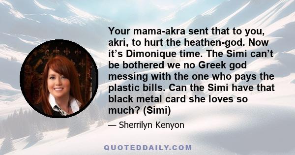 Your mama-akra sent that to you, akri, to hurt the heathen-god. Now it’s Dimonique time. The Simi can’t be bothered we no Greek god messing with the one who pays the plastic bills. Can the Simi have that black metal