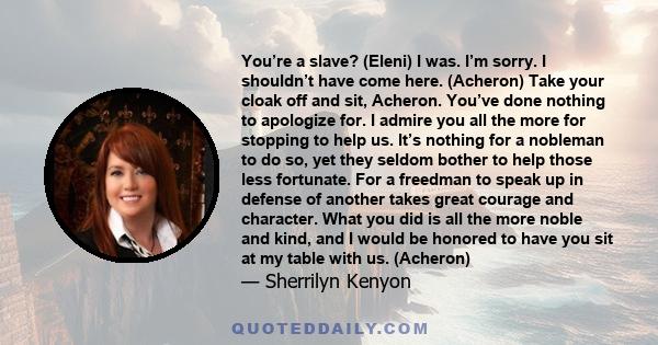 You’re a slave? (Eleni) I was. I’m sorry. I shouldn’t have come here. (Acheron) Take your cloak off and sit, Acheron. You’ve done nothing to apologize for. I admire you all the more for stopping to help us. It’s nothing 