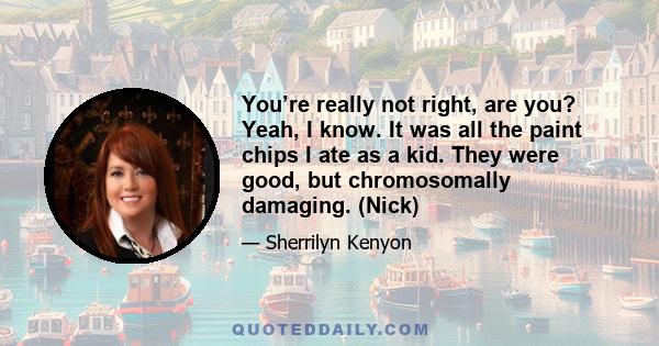 You’re really not right, are you? Yeah, I know. It was all the paint chips I ate as a kid. They were good, but chromosomally damaging. (Nick)