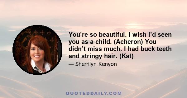 You’re so beautiful. I wish I’d seen you as a child. (Acheron) You didn’t miss much. I had buck teeth and stringy hair. (Kat)