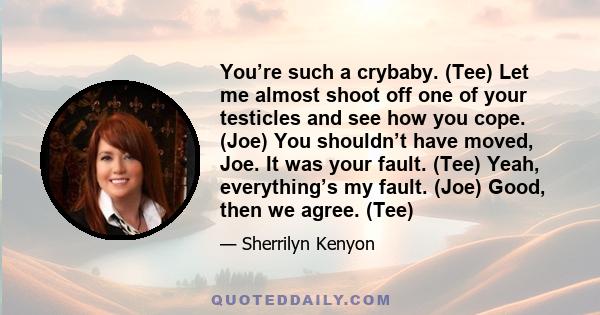 You’re such a crybaby. (Tee) Let me almost shoot off one of your testicles and see how you cope. (Joe) You shouldn’t have moved, Joe. It was your fault. (Tee) Yeah, everything’s my fault. (Joe) Good, then we agree. (Tee)