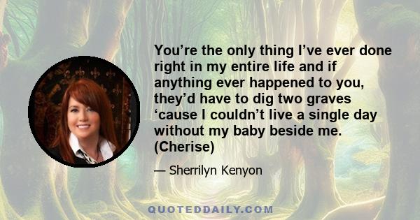 You’re the only thing I’ve ever done right in my entire life and if anything ever happened to you, they’d have to dig two graves ‘cause I couldn’t live a single day without my baby beside me. (Cherise)