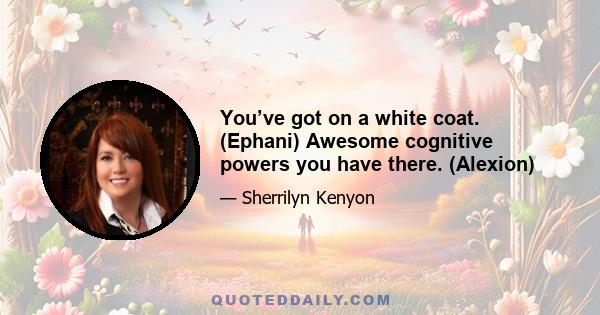 You’ve got on a white coat. (Ephani) Awesome cognitive powers you have there. (Alexion)