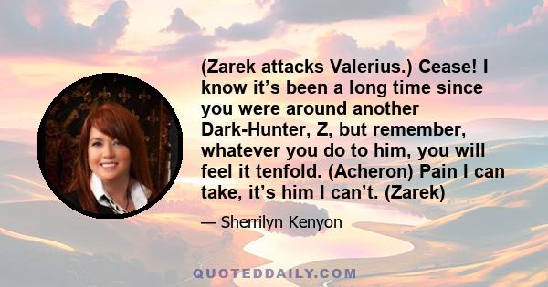 (Zarek attacks Valerius.) Cease! I know it’s been a long time since you were around another Dark-Hunter, Z, but remember, whatever you do to him, you will feel it tenfold. (Acheron) Pain I can take, it’s him I can’t.