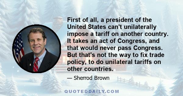 First of all, a president of the United States can't unilaterally impose a tariff on another country. It takes an act of Congress, and that would never pass Congress. But that's not the way to fix trade policy, to do