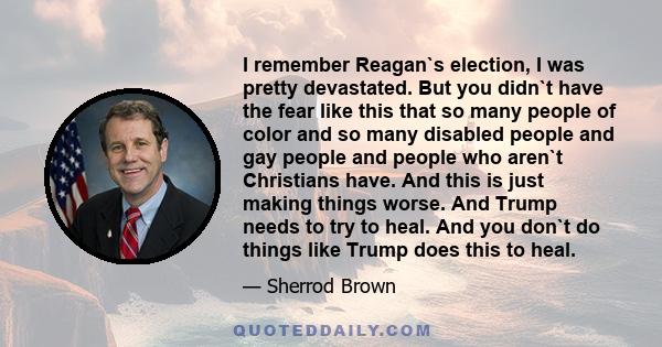 I remember Reagan`s election, I was pretty devastated. But you didn`t have the fear like this that so many people of color and so many disabled people and gay people and people who aren`t Christians have. And this is