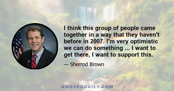 I think this group of people came together in a way that they haven't before in 2007. I'm very optimistic we can do something ... I want to get there, I want to support this.