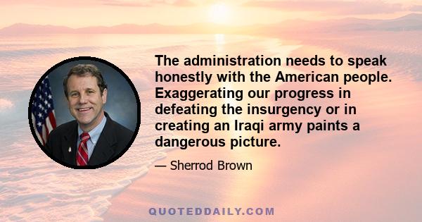 The administration needs to speak honestly with the American people. Exaggerating our progress in defeating the insurgency or in creating an Iraqi army paints a dangerous picture.