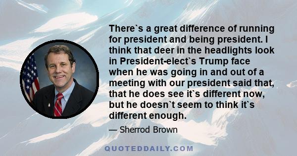 There`s a great difference of running for president and being president. I think that deer in the headlights look in President-elect`s Trump face when he was going in and out of a meeting with our president said that,