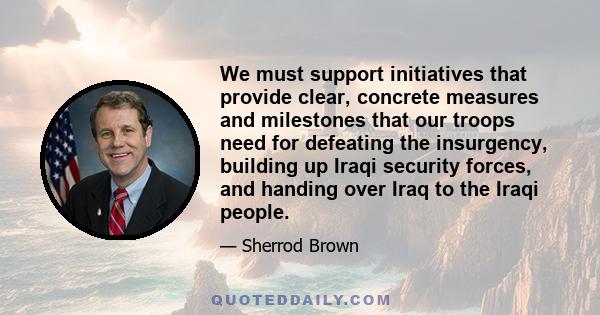 We must support initiatives that provide clear, concrete measures and milestones that our troops need for defeating the insurgency, building up Iraqi security forces, and handing over Iraq to the Iraqi people.