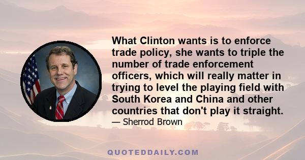 What Clinton wants is to enforce trade policy, she wants to triple the number of trade enforcement officers, which will really matter in trying to level the playing field with South Korea and China and other countries