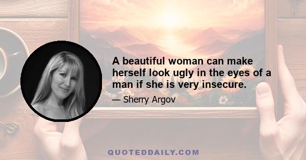 A beautiful woman can make herself look ugly in the eyes of a man if she is very insecure.