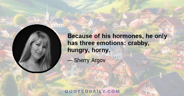 Because of his hormones, he only has three emotions: crabby, hungry, horny.