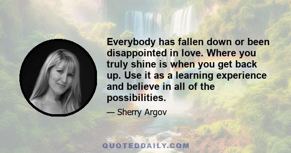 Everybody has fallen down or been disappointed in love. Where you truly shine is when you get back up. Use it as a learning experience and believe in all of the possibilities.