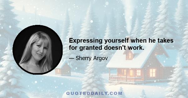 Expressing yourself when he takes for granted doesn't work.