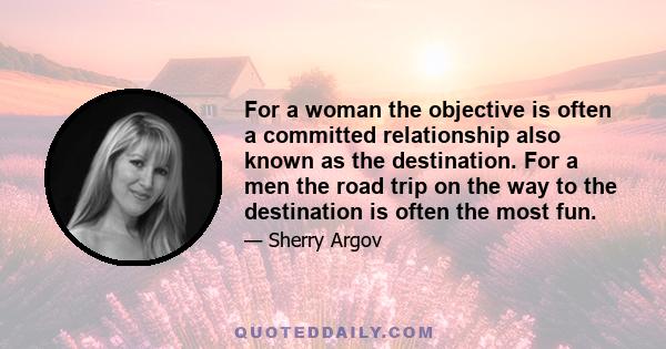 For a woman the objective is often a committed relationship also known as the destination. For a men the road trip on the way to the destination is often the most fun.