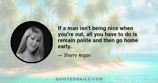 If a man isn't being nice when you're out, all you have to do is remain polite and then go home early.