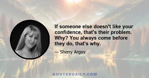 If someone else doesn't like your confidence, that's their problem. Why? You always come before they do, that's why.