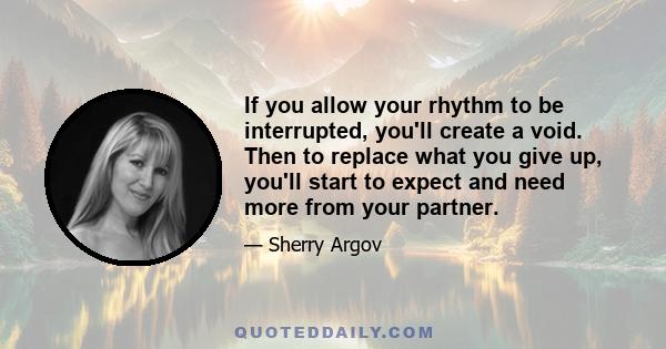 If you allow your rhythm to be interrupted, you'll create a void. Then to replace what you give up, you'll start to expect and need more from your partner.