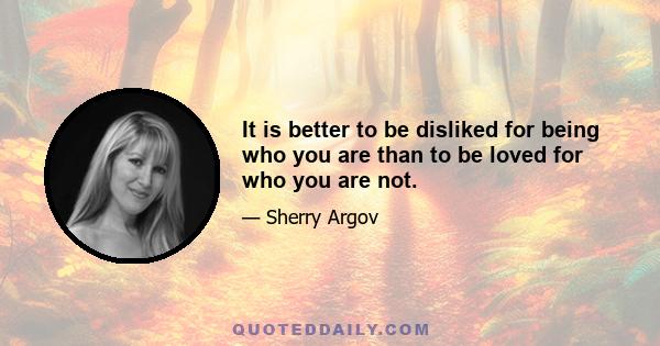 It is better to be disliked for being who you are than to be loved for who you are not.