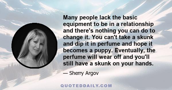 Many people lack the basic equipment to be in a relationship and there's nothing you can do to change it. You can't take a skunk and dip it in perfume and hope it becomes a puppy. Eventually, the perfume will wear off